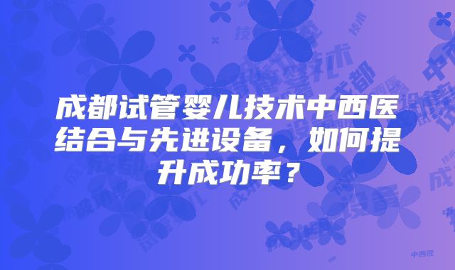 成都试管婴儿技术中西医结合与先进设备，如何提升成功率？