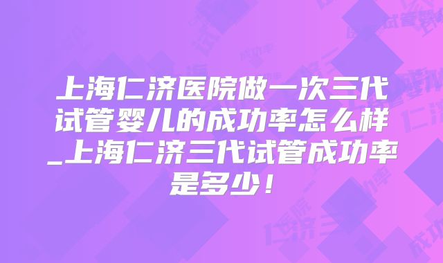 上海仁济医院做一次三代试管婴儿的成功率怎么样_上海仁济三代试管成功率是多少!