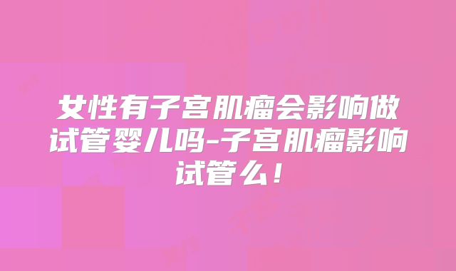 女性有子宫肌瘤会影响做试管婴儿吗-子宫肌瘤影响试管么!