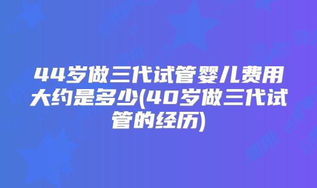 44岁做三代试管婴儿费用大约是多少(40岁做三代试管的经历)