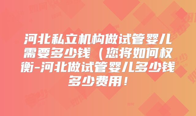 河北私立机构做试管婴儿需要多少钱（您将如何权衡-河北做试管婴儿多少钱多少费用！