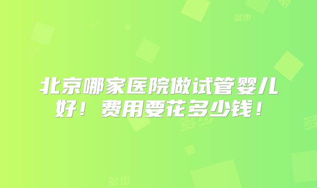 北京哪家医院做试管婴儿好！费用要花多少钱！
