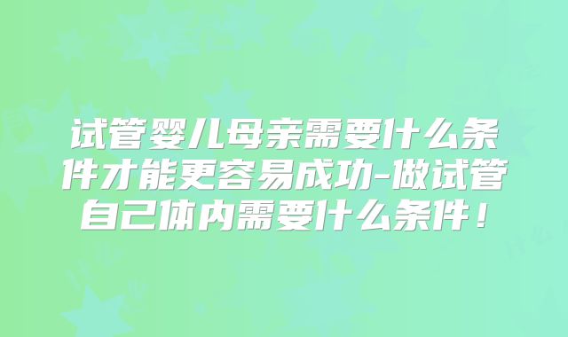 试管婴儿母亲需要什么条件才能更容易成功-做试管自己体内需要什么条件!