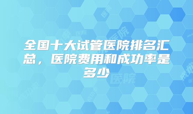 全国十大试管医院排名汇总，医院费用和成功率是多少