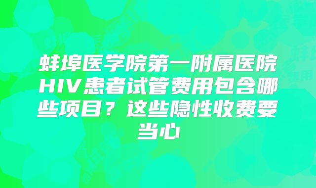 蚌埠医学院第一附属医院HIV患者试管费用包含哪些项目?这些隐性收费要当心