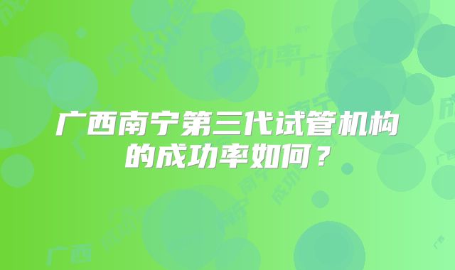 广西南宁第三代试管机构的成功率如何?