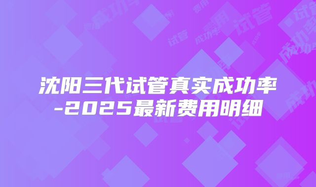 沈阳三代试管真实成功率-2025最新费用明细