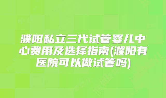 濮阳私立三代试管婴儿中心费用及选择指南(濮阳有医院可以做试管吗)