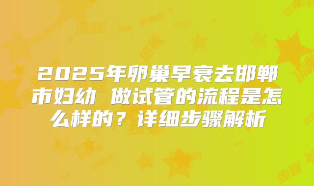 2025年卵巢早衰去邯郸市妇幼 做试管的流程是怎么样的？详细步骤解析