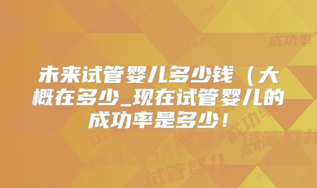 未来试管婴儿多少钱（大概在多少_现在试管婴儿的成功率是多少！