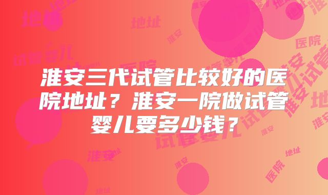 淮安三代试管比较好的医院地址？淮安一院做试管婴儿要多少钱？
