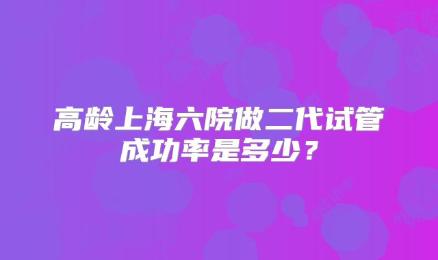 高龄上海六院做二代试管成功率是多少？