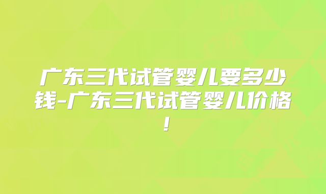 广东三代试管婴儿要多少钱-广东三代试管婴儿价格！