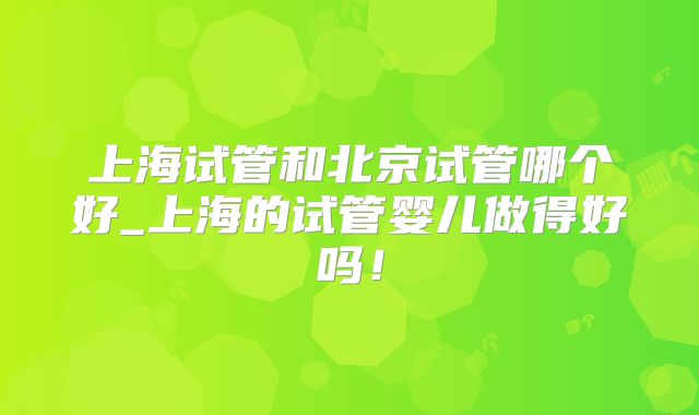 上海试管和北京试管哪个好_上海的试管婴儿做得好吗!