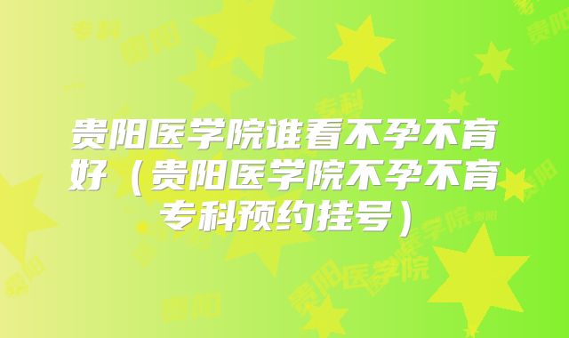 贵阳医学院谁看不孕不育好(贵阳医学院不孕不育专科预约挂号)