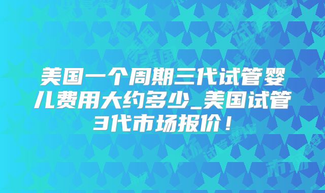 美国一个周期三代试管婴儿费用大约多少_美国试管3代市场报价！