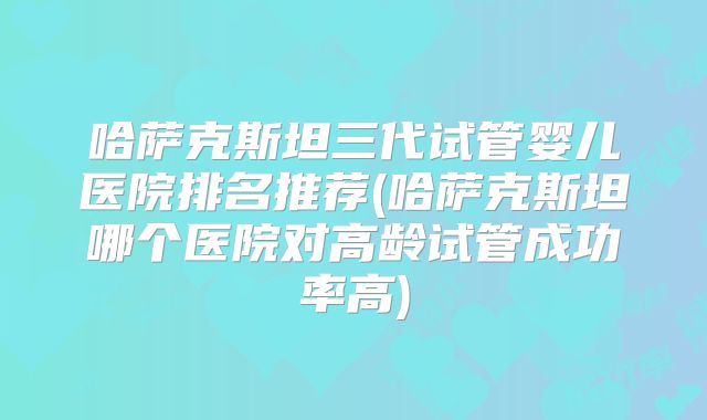 哈萨克斯坦三代试管婴儿医院排名推荐(哈萨克斯坦哪个医院对高龄试管成功率高)