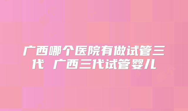 广西哪个医院有做试管三代 广西三代试管婴儿