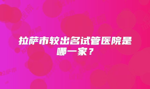 拉萨市较出名试管医院是哪一家?