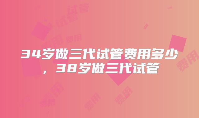 34岁做三代试管费用多少，38岁做三代试管