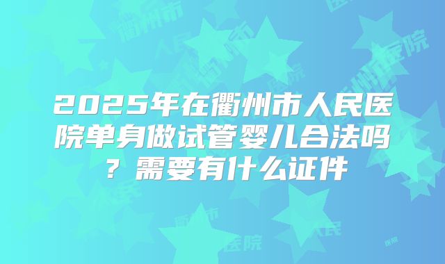2025年在衢州市人民医院单身做试管婴儿合法吗？需要有什么证件