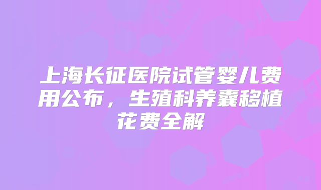 上海长征医院试管婴儿费用公布，生殖科养囊移植花费全解