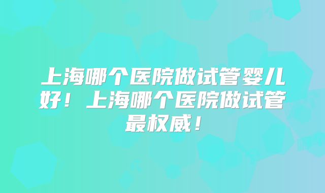 上海哪个医院做试管婴儿好！上海哪个医院做试管最权威！
