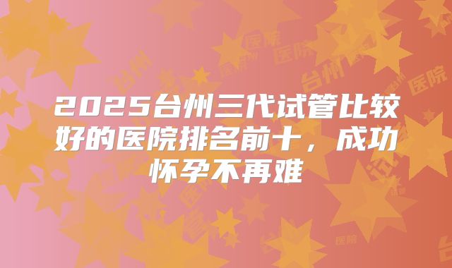 2025台州三代试管比较好的医院排名前十，成功怀孕不再难