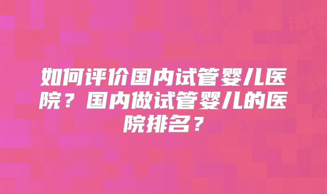 如何评价国内试管婴儿医院?国内做试管婴儿的医院排名?