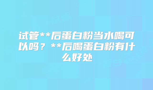 试管**后蛋白粉当水喝可以吗？**后喝蛋白粉有什么好处