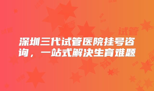 深圳三代试管医院挂号咨询,一站式解决生育难题