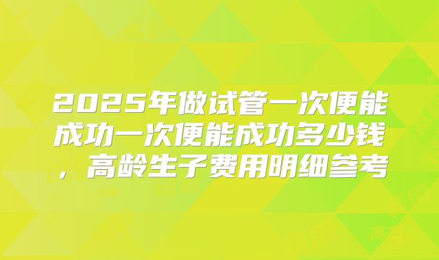 2025年做试管一次便能成功一次便能成功多少钱，高龄生子费用明细参考