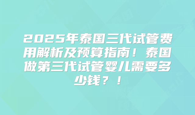 2025年泰国三代试管费用解析及预算指南！泰国做第三代试管婴儿需要多少钱？！