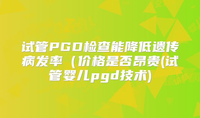 试管PGD检查能降低遗传病发率（价格是否昂贵(试管婴儿pgd技术)