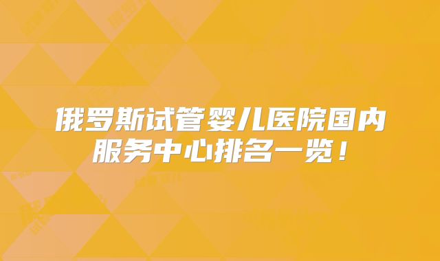 俄罗斯试管婴儿医院国内服务中心排名一览！