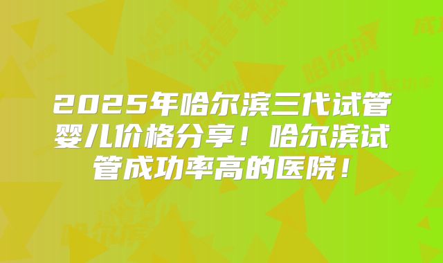 2025年哈尔滨三代试管婴儿价格分享!哈尔滨试管成功率高的医院!