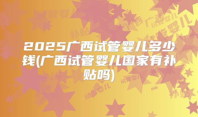2025广西试管婴儿多少钱(广西试管婴儿国家有补贴吗)