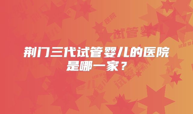 荆门三代试管婴儿的医院是哪一家？
