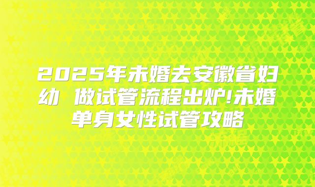 2025年未婚去安徽省妇幼 做试管流程出炉!未婚单身女性试管攻略