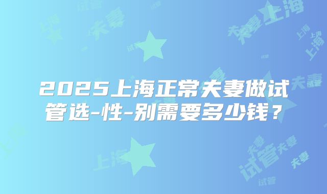 2025上海正常夫妻做试管选-性-别需要多少钱？
