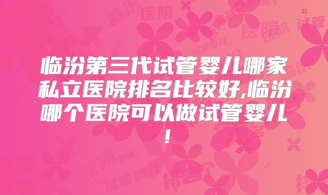 临汾第三代试管婴儿哪家私立医院排名比较好,临汾哪个医院可以做试管婴儿！