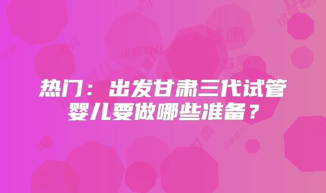 热门:出发甘肃三代试管婴儿要做哪些准备?