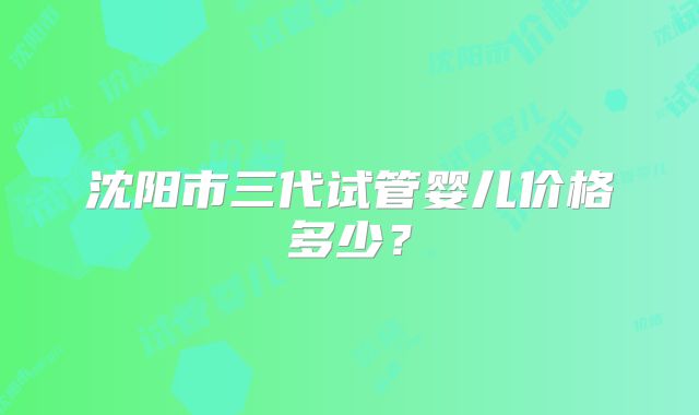 沈阳市三代试管婴儿价格多少？