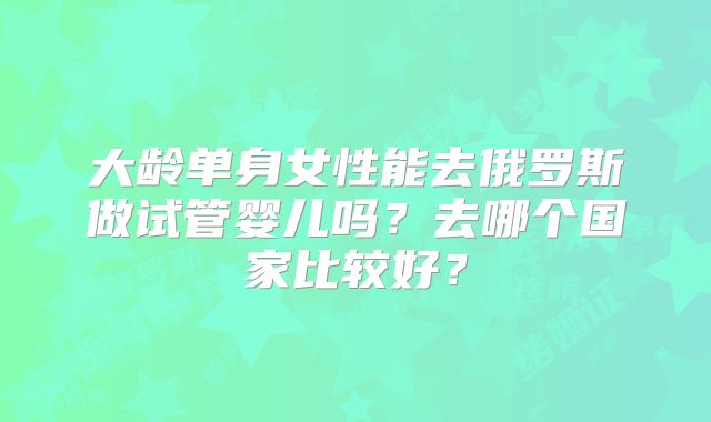 大龄单身女性能去俄罗斯做试管婴儿吗?去哪个国家比较好?