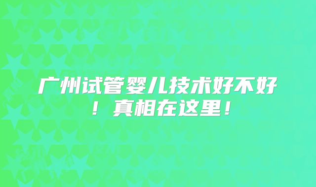 广州试管婴儿技术好不好!真相在这里!