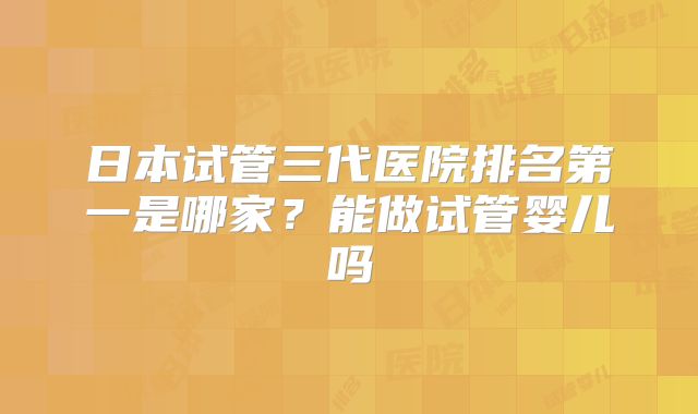 日本试管三代医院排名第一是哪家？能做试管婴儿吗