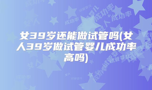女39岁还能做试管吗(女人39岁做试管婴儿成功率高吗)