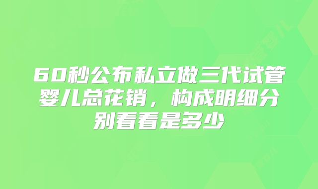 60秒公布私立做三代试管婴儿总花销，构成明细分别看看是多少