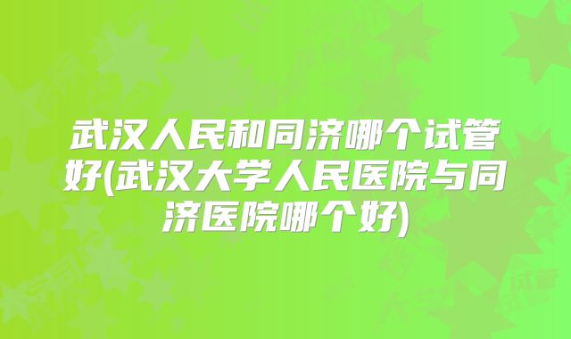 武汉人民和同济哪个试管好(武汉大学人民医院与同济医院哪个好)