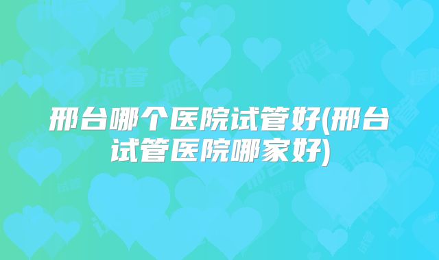 邢台哪个医院试管好(邢台试管医院哪家好)